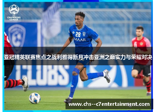 亚冠精英联赛焦点之战利雅得新月冲击亚洲之巅实力与荣耀对决 亚冠精英联赛焦点之战利雅得新月冲击亚洲之巅实力与荣耀对决