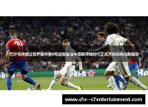 巴尔韦德接过克罗斯传奇8号战袍皇马中场新领袖时代正式开启伯纳乌新篇章