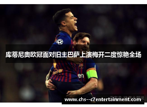 库蒂尼奥欧冠面对旧主巴萨上演梅开二度惊艳全场