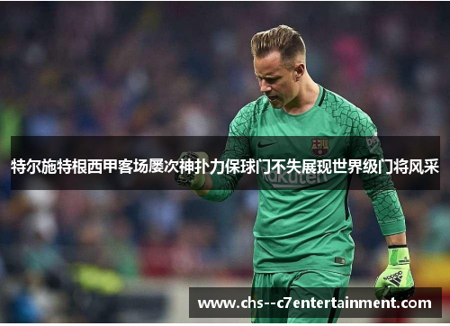 特尔施特根西甲客场屡次神扑力保球门不失展现世界级门将风采