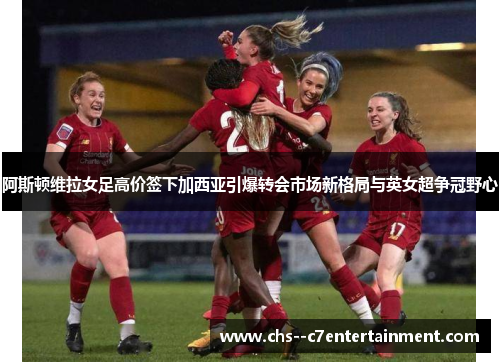 阿斯顿维拉女足高价签下加西亚引爆转会市场新格局与英女超争冠野心