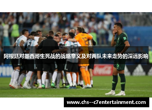 阿根廷对墨西哥生死战的战略意义及对两队未来走势的深远影响