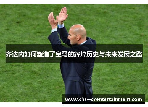 齐达内如何塑造了皇马的辉煌历史与未来发展之路