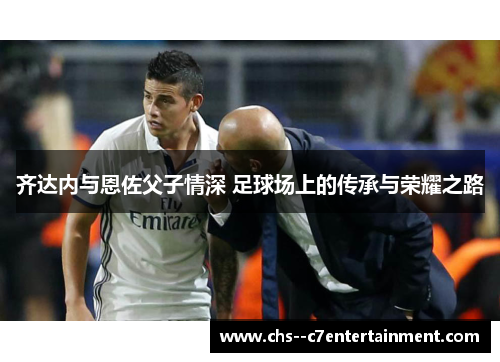 齐达内与恩佐父子情深 足球场上的传承与荣耀之路