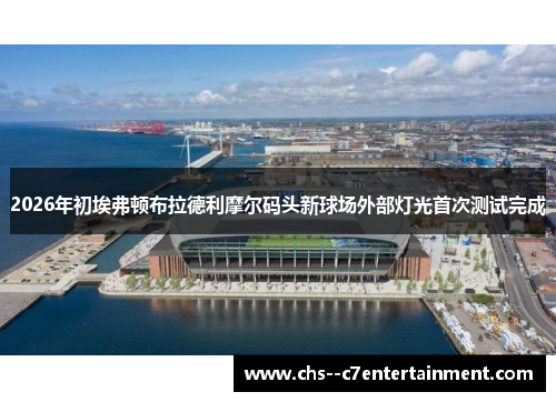 2026年初埃弗顿布拉德利摩尔码头新球场外部灯光首次测试完成 2026年初埃弗顿布拉德利摩尔码头新球场外部灯光首次测试完成