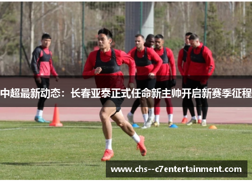中超最新动态：长春亚泰正式任命新主帅开启新赛季征程