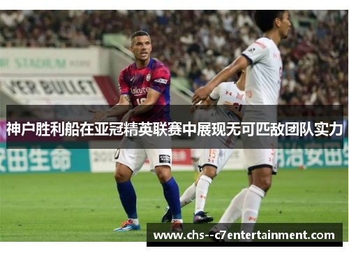 神户胜利船在亚冠精英联赛中展现无可匹敌团队实力