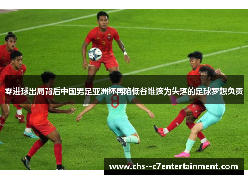 零进球出局背后中国男足亚洲杯再陷低谷谁该为失落的足球梦想负责